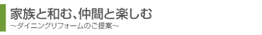 家族と和む、仲間と楽しむ。ダイニングリフォームのご提案